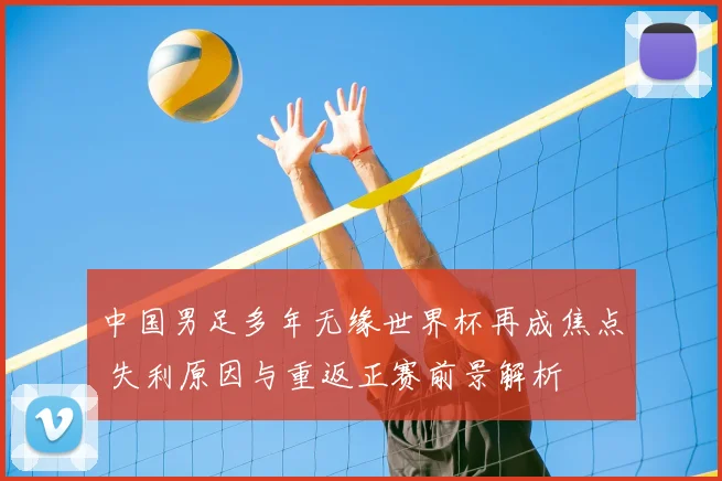 中国男足多年无缘世界杯再成焦点 失利原因与重返正赛前景解析