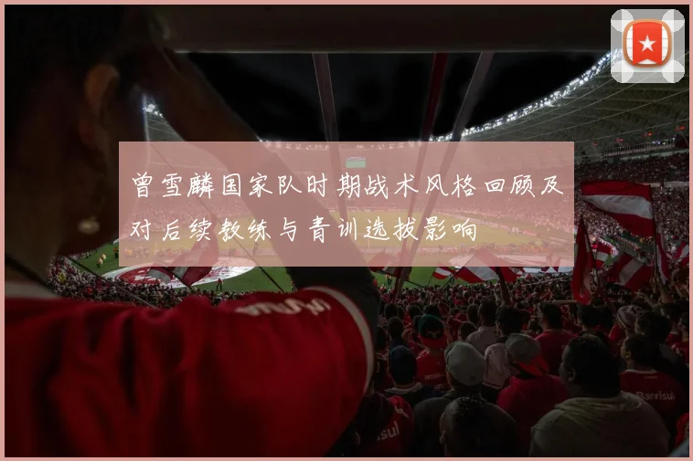 曾雪麟国家队时期战术风格回顾及对后续教练与青训选拔影响