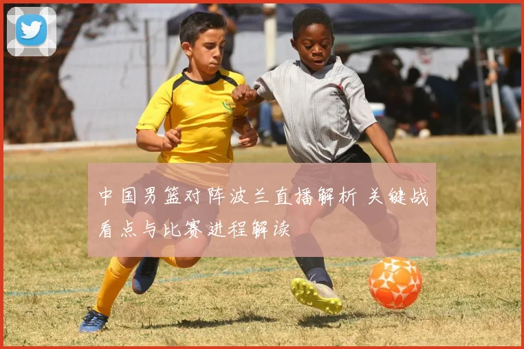 中国男篮对阵波兰直播解析 关键战看点与比赛进程解读