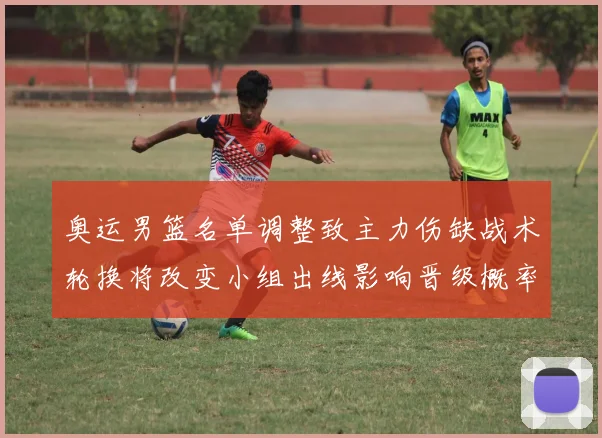 奥运男篮名单调整致主力伤缺战术轮换将改变小组出线影响晋级概率