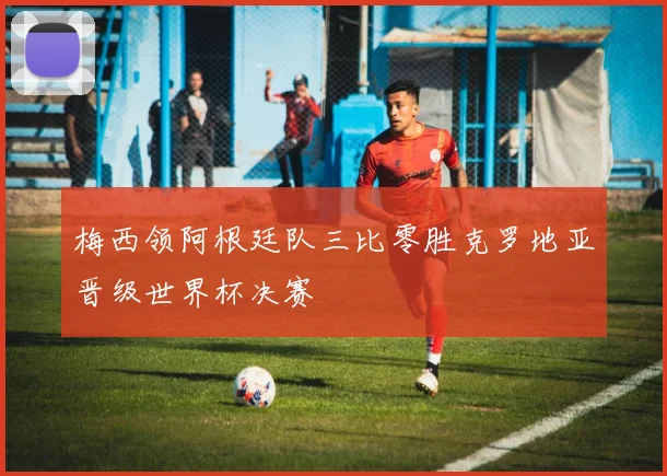 梅西领阿根廷队三比零胜克罗地亚晋级世界杯决赛