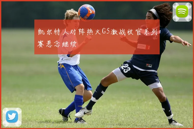 凯尔特人对阵热火G5激战收官系列赛悬念继续