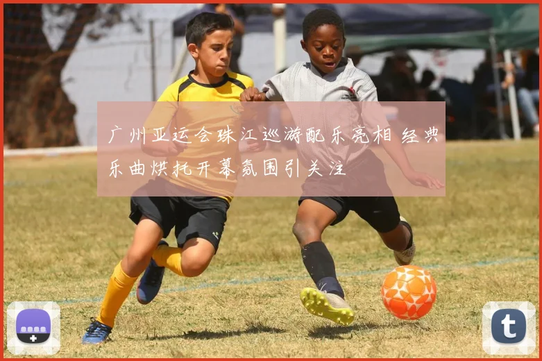 广州亚运会珠江巡游配乐亮相 经典乐曲烘托开幕氛围引关注