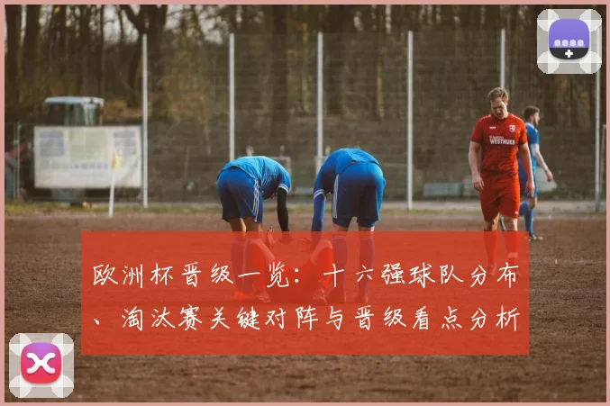 欧洲杯晋级一览：十六强球队分布、淘汰赛关键对阵与晋级看点分析