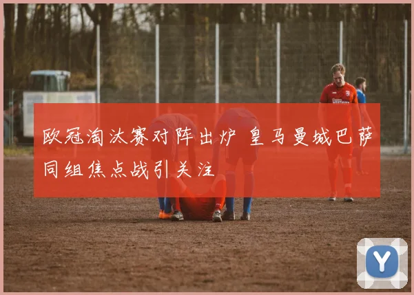 欧冠淘汰赛对阵出炉 皇马曼城巴萨同组焦点战引关注