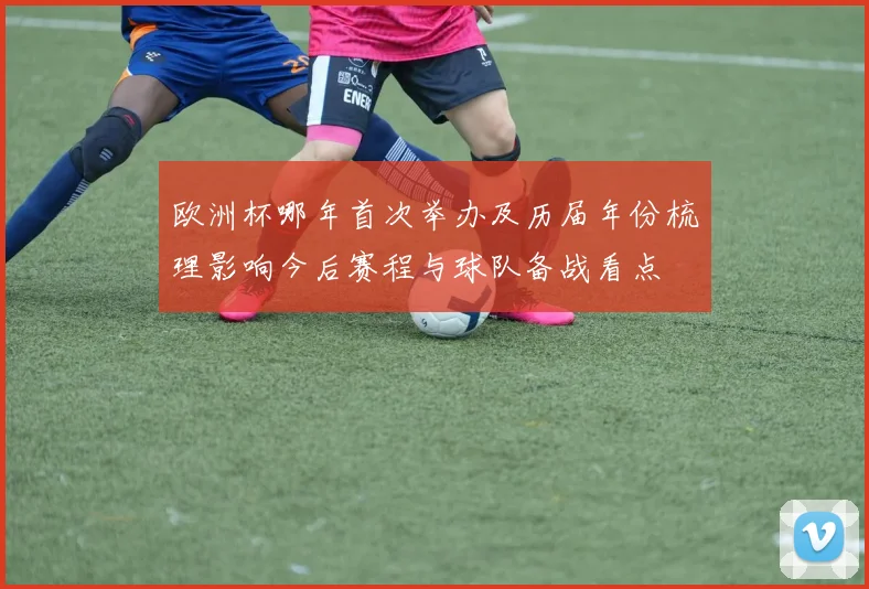 欧洲杯哪年首次举办及历届年份梳理影响今后赛程与球队备战看点