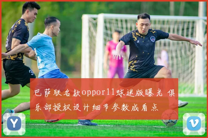 巴萨联名款oppor11球迷版曝光 俱乐部授权设计细节参数成看点