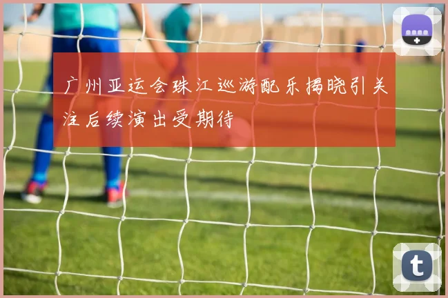 广州亚运会珠江巡游配乐揭晓引关注后续演出受期待