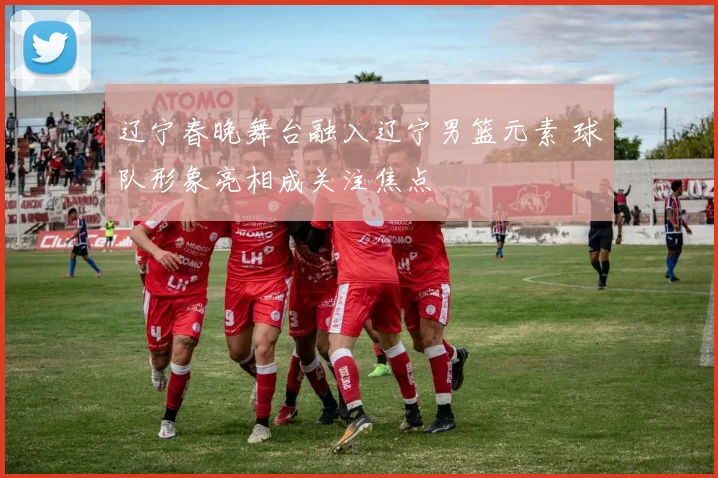 辽宁春晚舞台融入辽宁男篮元素 球队形象亮相成关注焦点