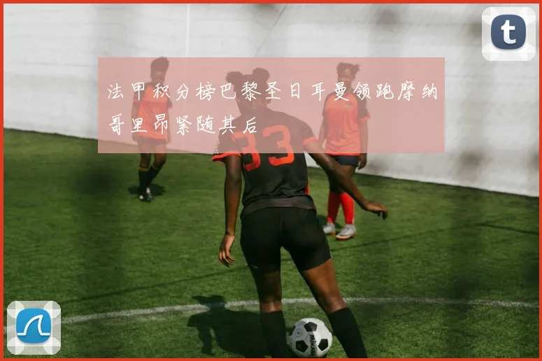 法甲积分榜巴黎圣日耳曼领跑摩纳哥里昂紧随其后