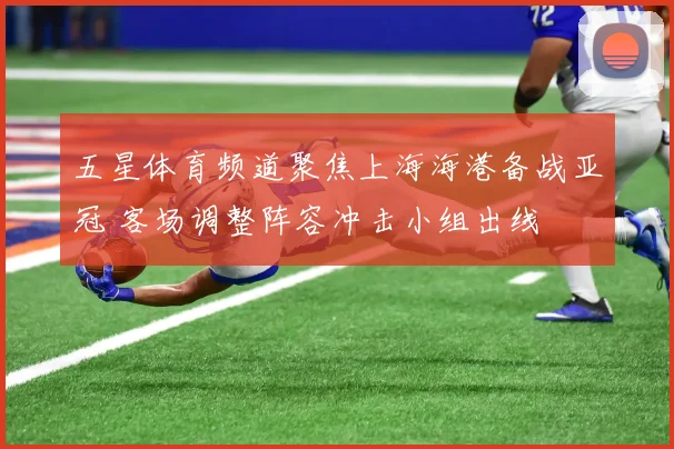 五星体育频道聚焦上海海港备战亚冠 客场调整阵容冲击小组出线