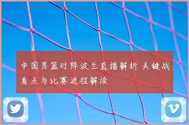 中国男篮对阵波兰直播解析 关键战看点与比赛进程解读