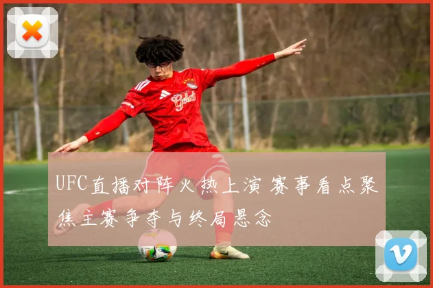 UFC直播对阵火热上演 赛事看点聚焦主赛争夺与终局悬念