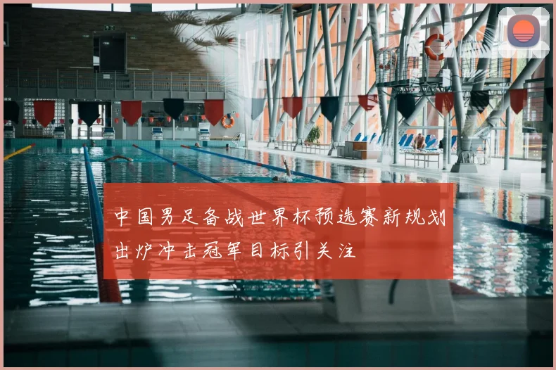 中国男足备战世界杯预选赛新规划出炉冲击冠军目标引关注