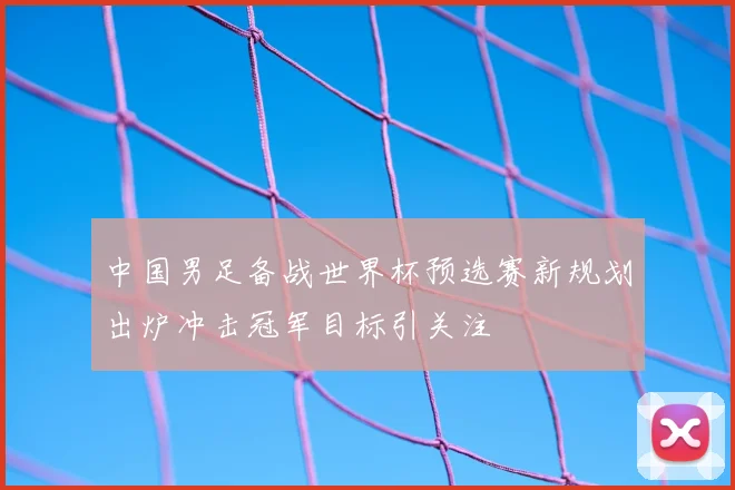 中国男足备战世界杯预选赛新规划出炉冲击冠军目标引关注
