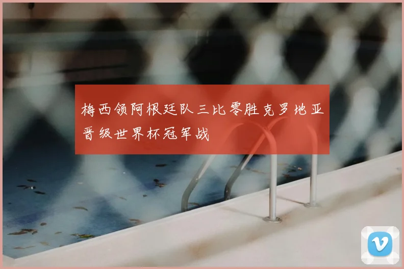 梅西领阿根廷队三比零胜克罗地亚晋级世界杯冠军战