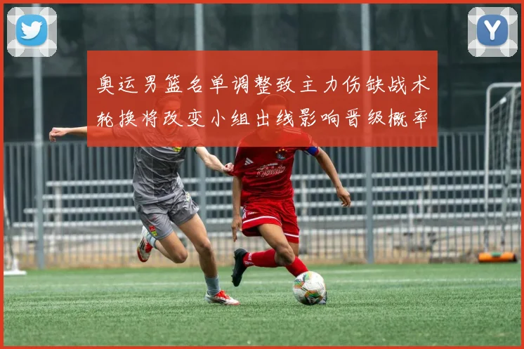 奥运男篮名单调整致主力伤缺战术轮换将改变小组出线影响晋级概率