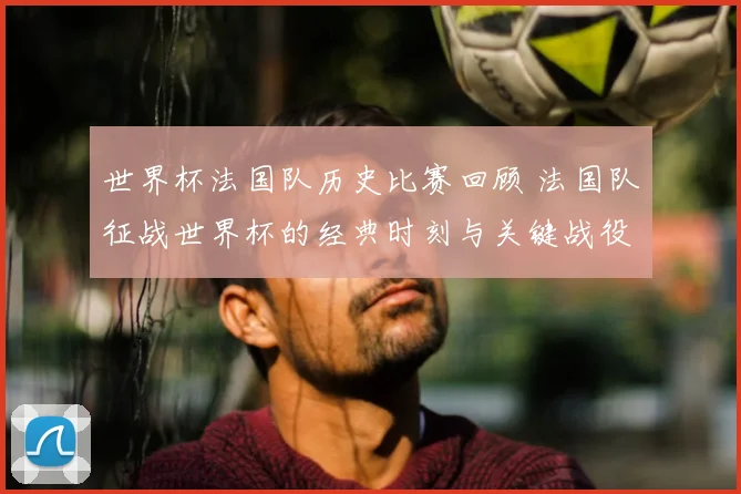 世界杯法国队历史比赛回顾 法国队征战世界杯的经典时刻与关键战役