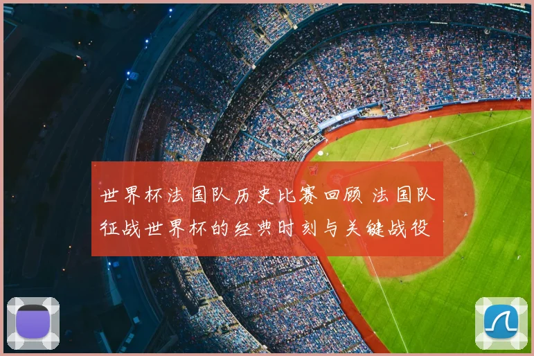 世界杯法国队历史比赛回顾 法国队征战世界杯的经典时刻与关键战役