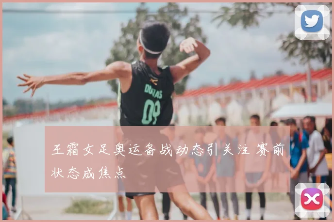 王霜女足奥运备战动态引关注 赛前状态成焦点