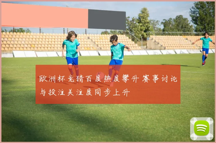 欧洲杯竞猜百度热度攀升 赛事讨论与投注关注度同步上升