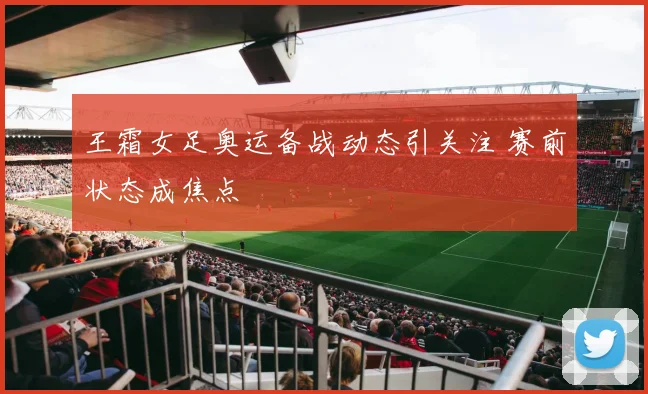 王霜女足奥运备战动态引关注 赛前状态成焦点