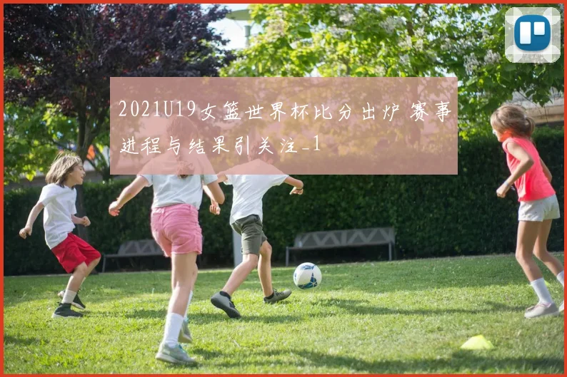 2021U19女篮世界杯比分出炉 赛事进程与结果引关注_1
