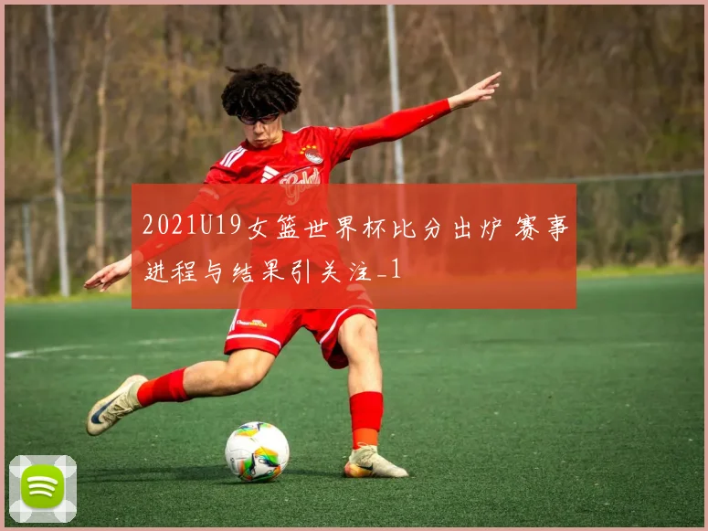 2021U19女篮世界杯比分出炉 赛事进程与结果引关注_1