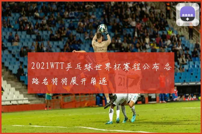 2021WTT乒乓球世界杯赛程公布 各路名将将展开角逐